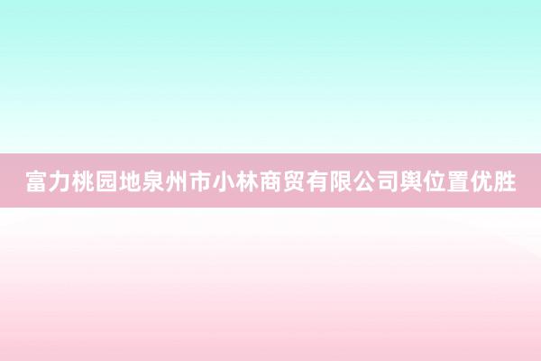 富力桃园地泉州市小林商贸有限公司舆位置优胜